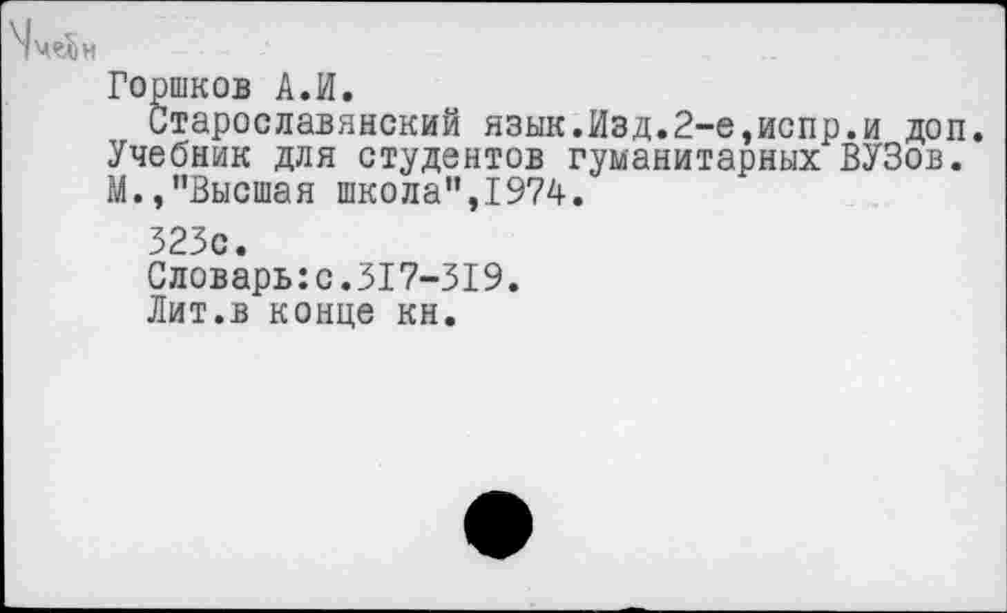 ﻿Горшков А.И.
Старославянский язык.Изд.2-е,испр.и доп. Учебник для студентов гуманитарных ВУЗов. М.,"Высшая школа",1974.
323с.
Словарь:с.317-319.
Лит.в конце кн.